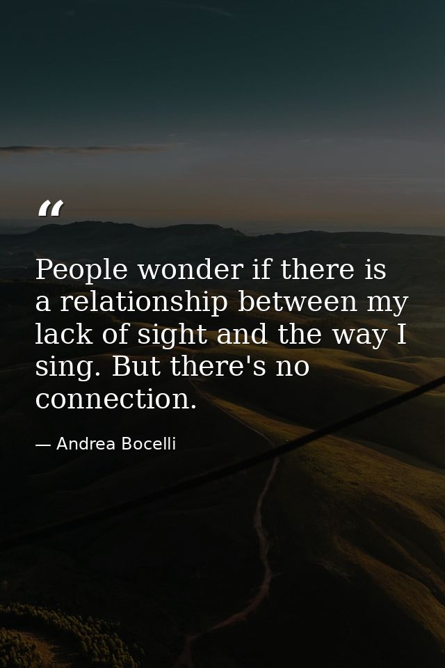 People wonder if there is a relationship between my lack of sight and the way I sing. But there's no connection. — Andrea Bocelli