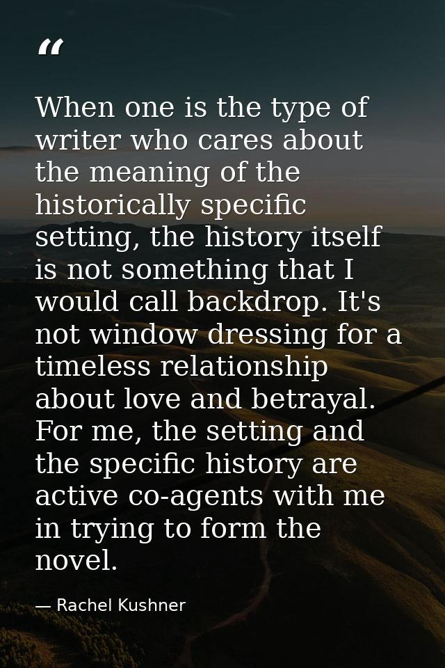When one is the type of writer who cares about the meaning of the historically specific setting, the history itself is n — Rachel Kushner