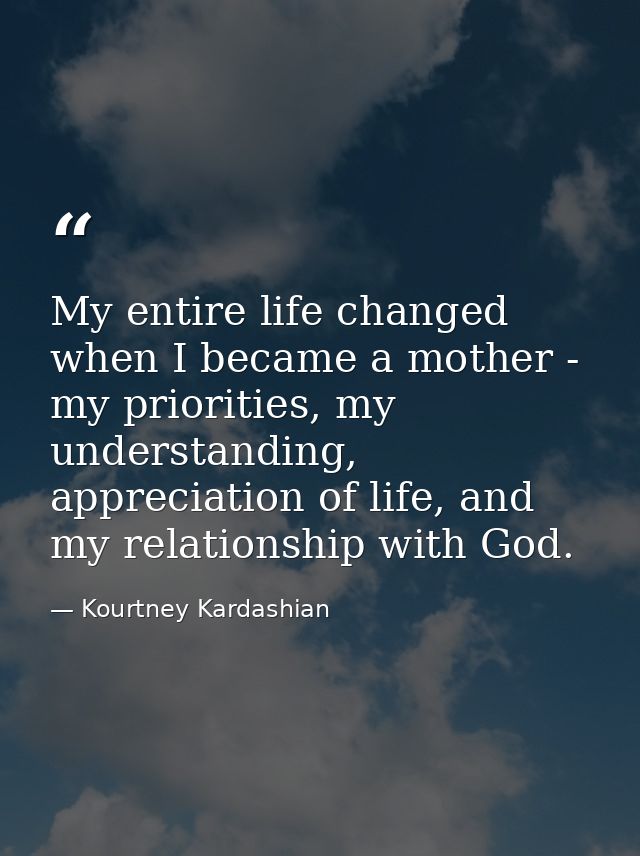My entire life changed when I became a mother - my priorities, my understanding, appreciation of life, and my relationsh — Kourtney Kardashian