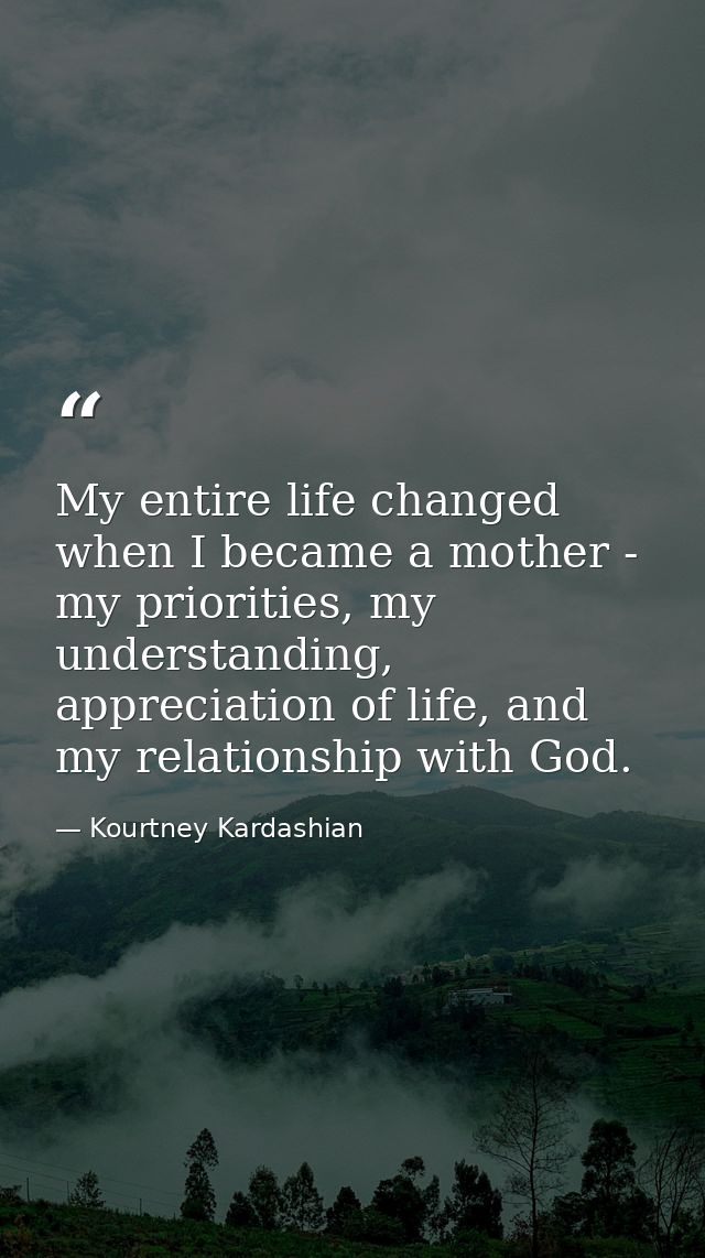 My entire life changed when I became a mother - my priorities, my understanding, appreciation of life, and my relationsh — Kourtney Kardashian
