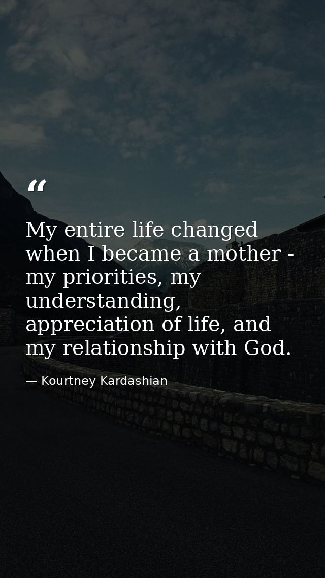 My entire life changed when I became a mother - my priorities, my understanding, appreciation of life, and my relationsh — Kourtney Kardashian