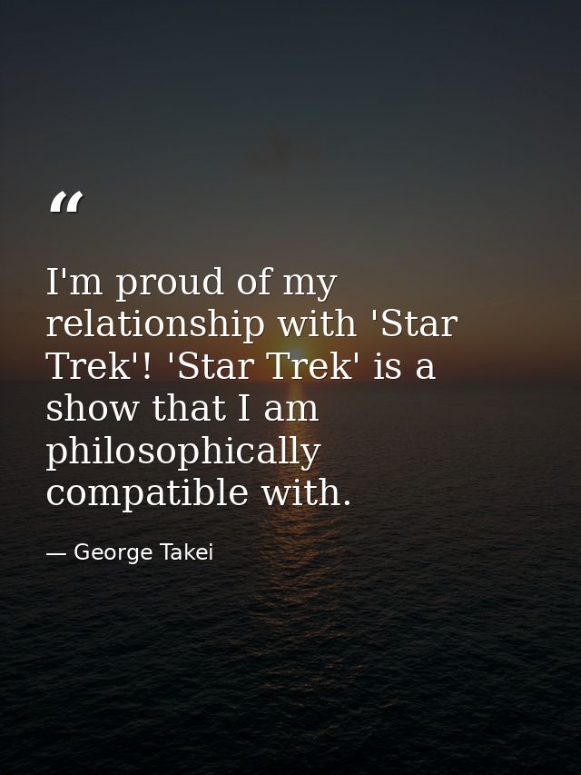 I'm proud of my relationship with 'Star Trek'! 'Star Trek' is a show that I am philosophically compatible with. — George Takei