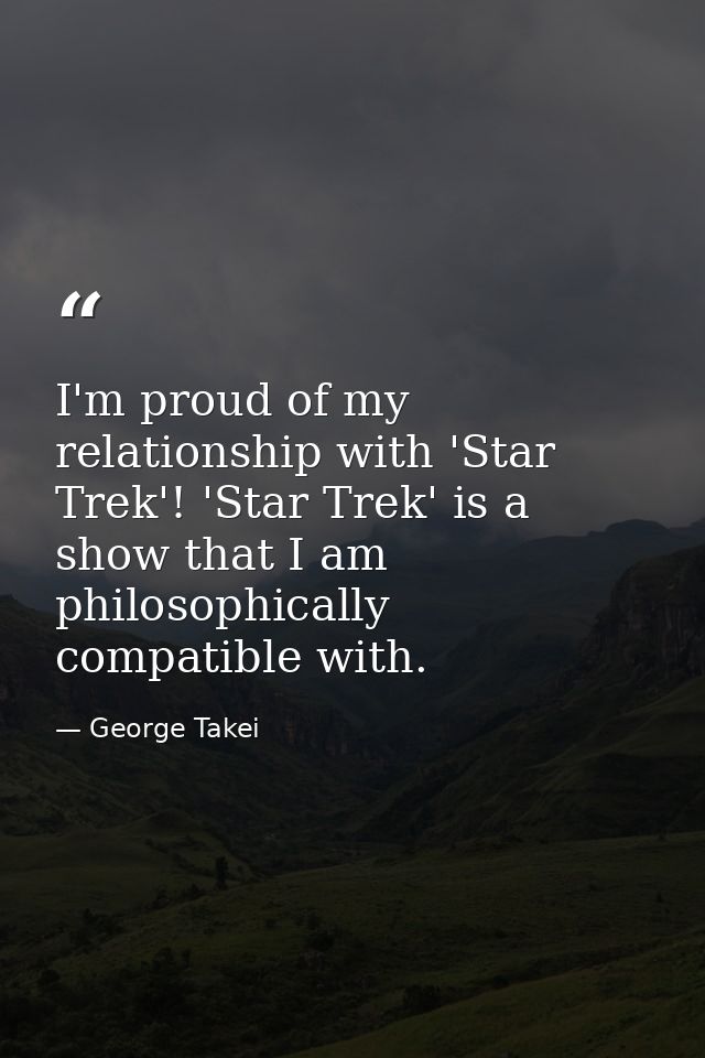 I'm proud of my relationship with 'Star Trek'! 'Star Trek' is a show that I am philosophically compatible with. — George Takei