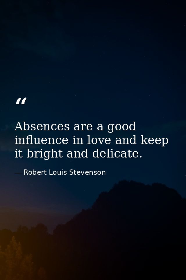 Absences are a good influence in love and keep it bright and delicate. — Robert Louis Stevenson