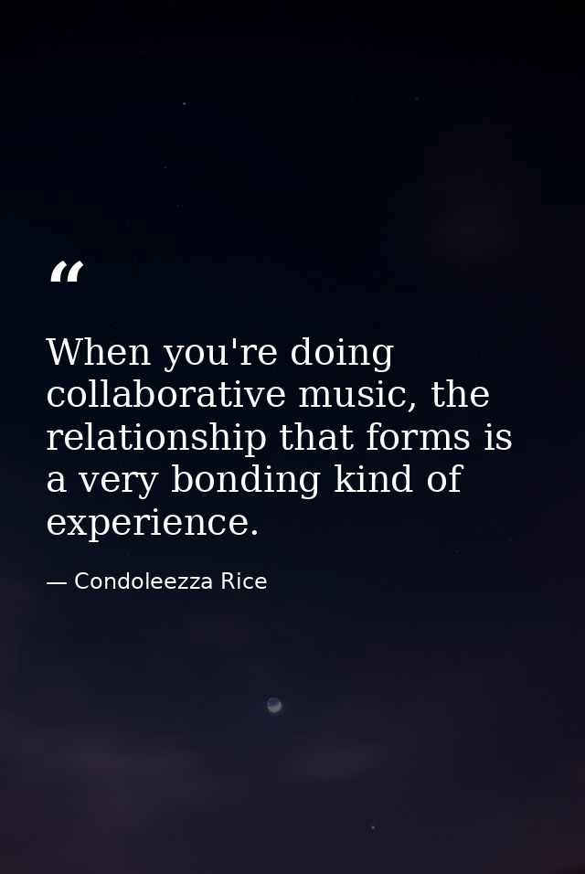 When you're doing collaborative music, the relationship that forms is a very bonding kind of experience. — Condoleezza Rice