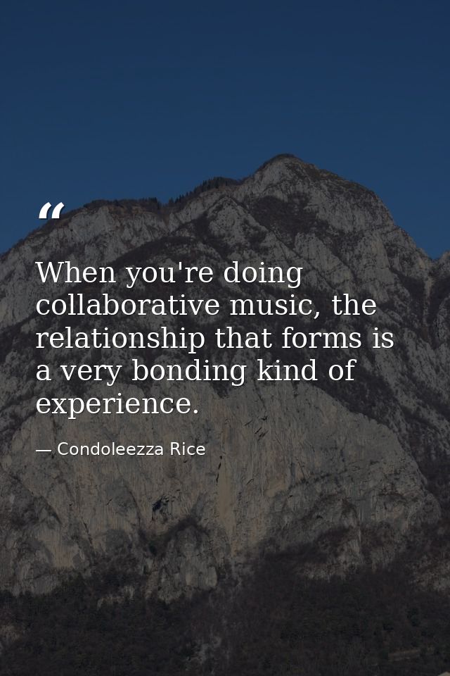 When you're doing collaborative music, the relationship that forms is a very bonding kind of experience. — Condoleezza Rice
