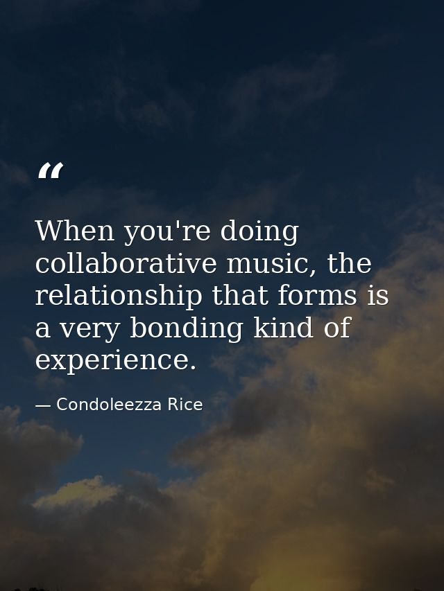 When you're doing collaborative music, the relationship that forms is a very bonding kind of experience. — Condoleezza Rice
