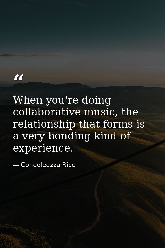 When you're doing collaborative music, the relationship that forms is a very bonding kind of experience. — Condoleezza Rice