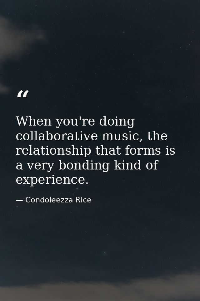 When you're doing collaborative music, the relationship that forms is a very bonding kind of experience. — Condoleezza Rice