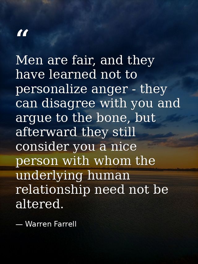 Men are fair, and they have learned not to personalize anger - they can disagree with you and argue to the bone, but aft — Warren Farrell