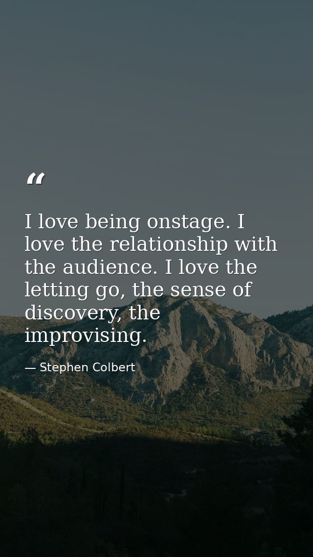 I love being onstage. I love the relationship with the audience. I love the letting go, the sense of discovery, the impr — Stephen Colbert