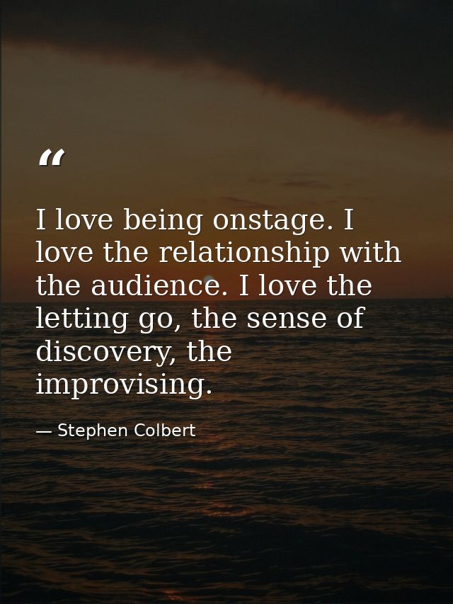 I love being onstage. I love the relationship with the audience. I love the letting go, the sense of discovery, the impr — Stephen Colbert