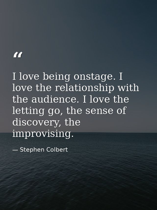 I love being onstage. I love the relationship with the audience. I love the letting go, the sense of discovery, the impr — Stephen Colbert
