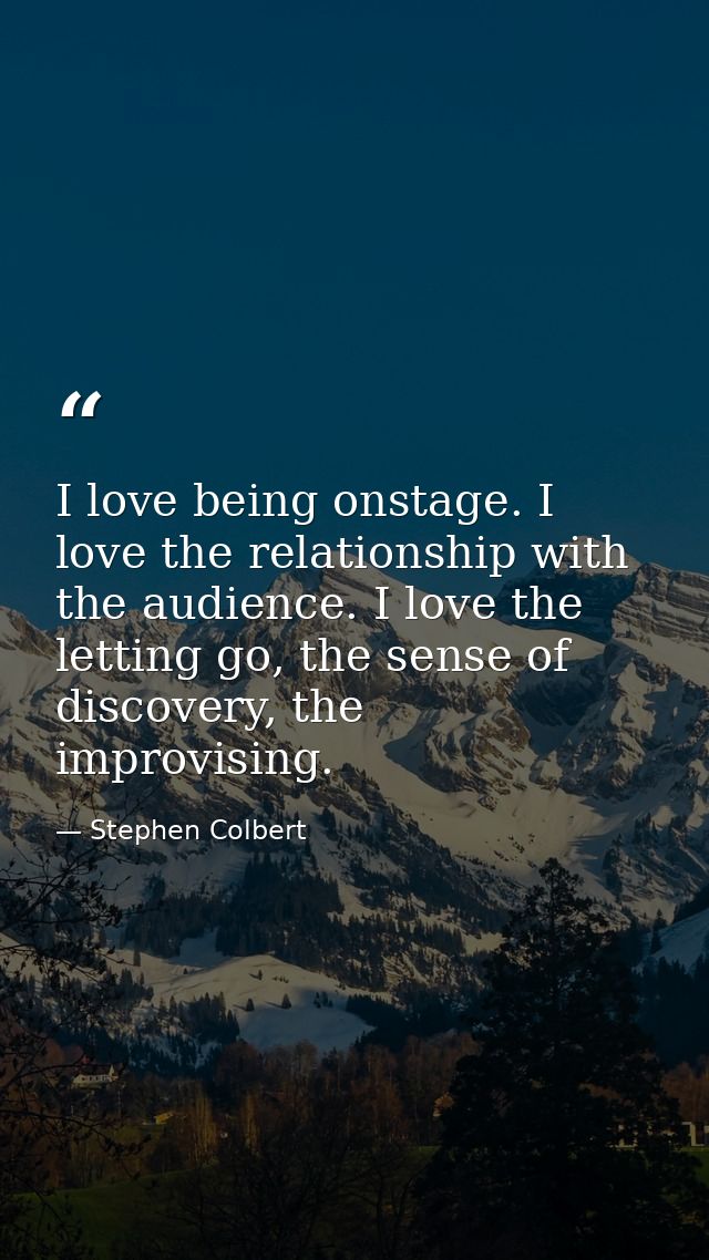 I love being onstage. I love the relationship with the audience. I love the letting go, the sense of discovery, the impr — Stephen Colbert