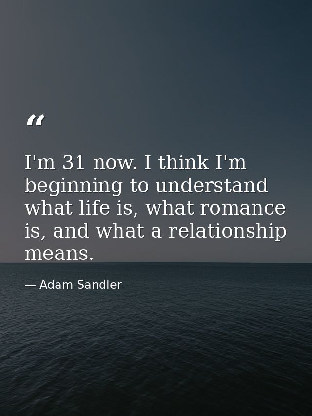 I'm 31 now. I think I'm beginning to understand what life is, what romance is, and what a relationship means. — Adam Sandler