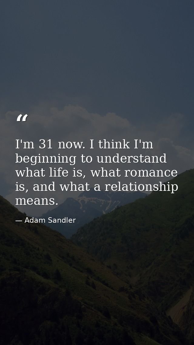 I'm 31 now. I think I'm beginning to understand what life is, what romance is, and what a relationship means. — Adam Sandler