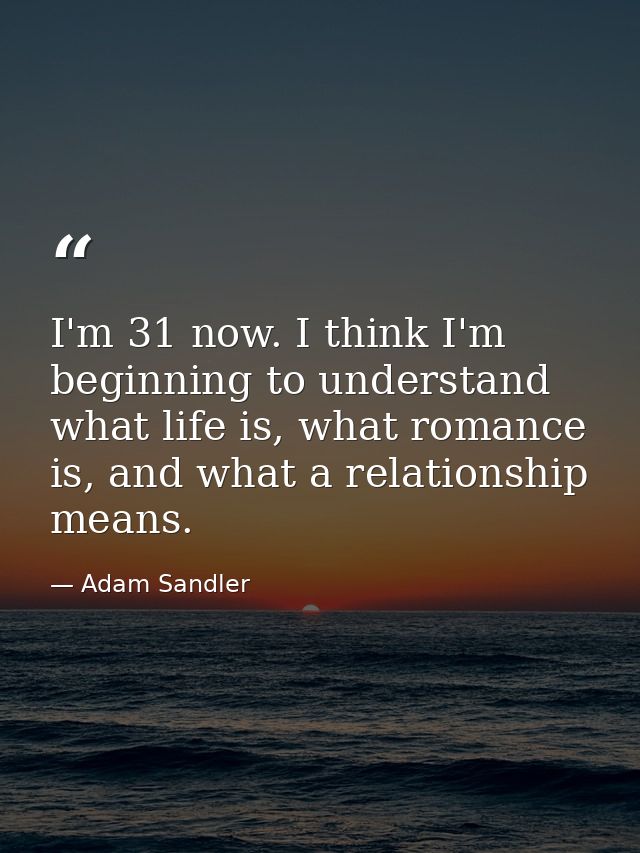 I'm 31 now. I think I'm beginning to understand what life is, what romance is, and what a relationship means. — Adam Sandler