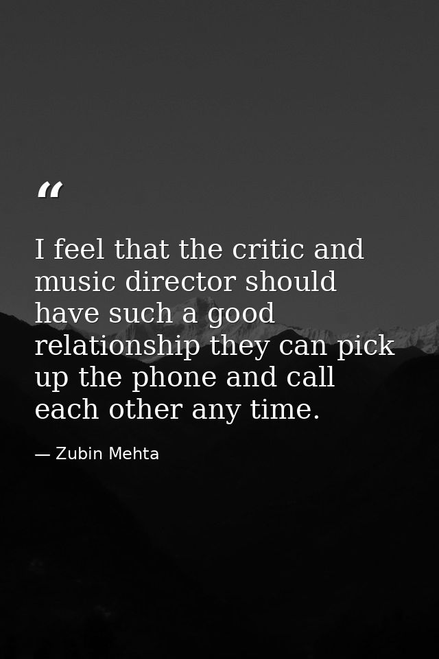 I feel that the critic and music director should have such a good relationship they can pick up the phone and call each  — Zubin Mehta