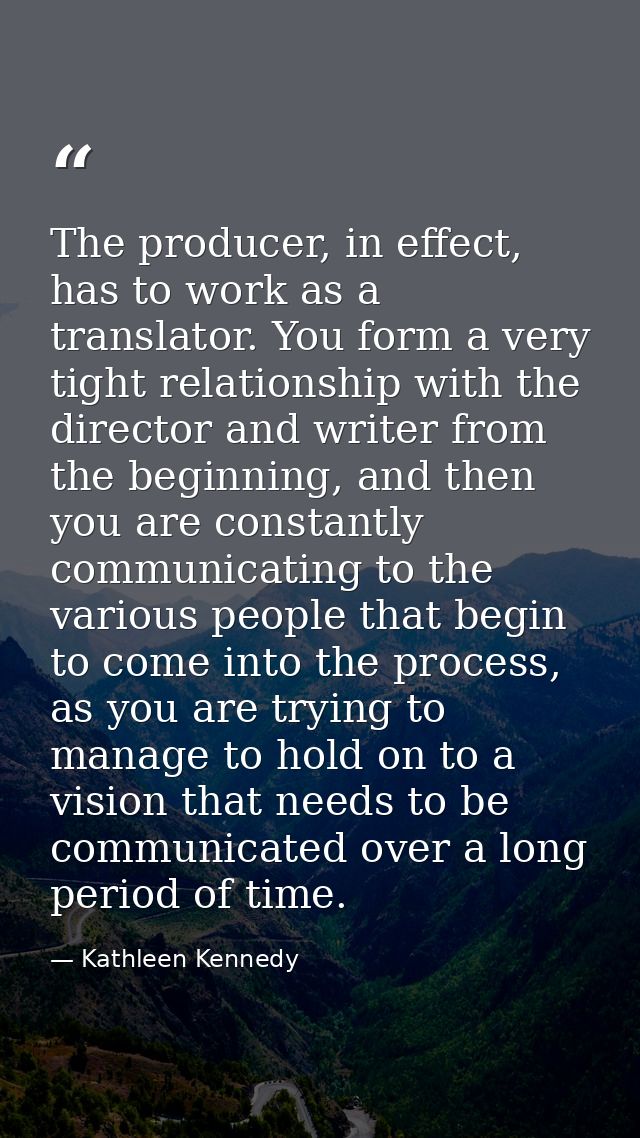 The producer, in effect, has to work as a translator. You form a very tight relationship with the director and writer fr — Kathleen Kennedy