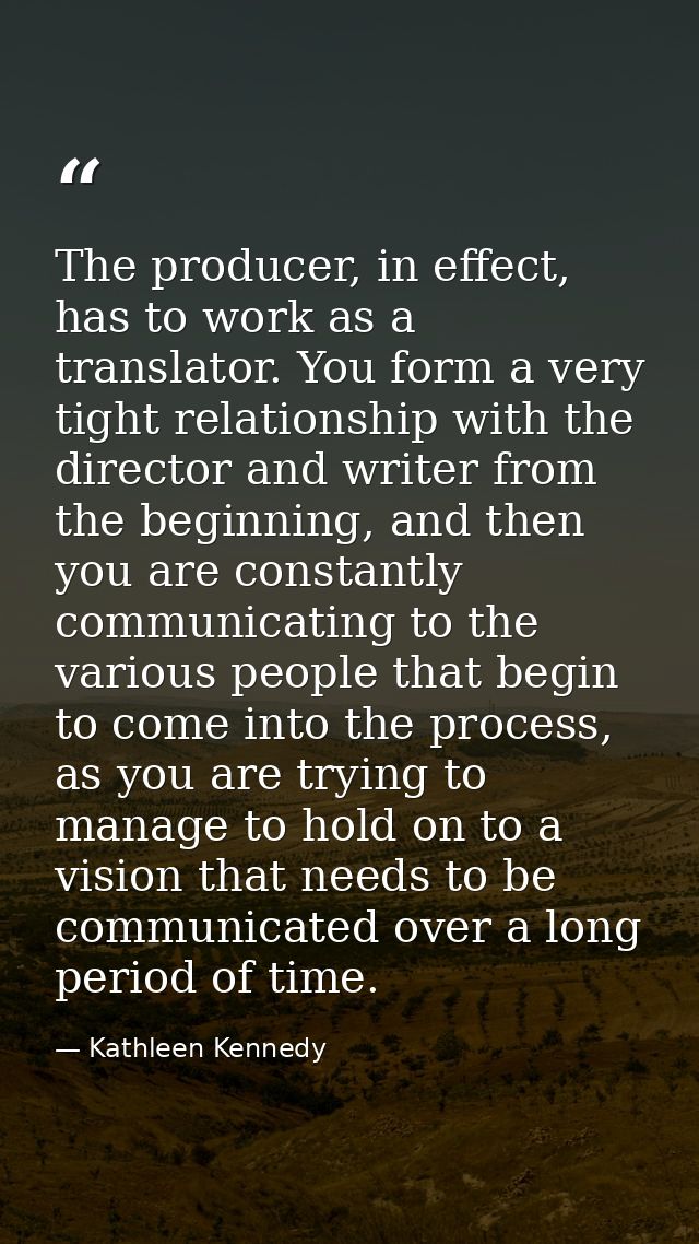 The producer, in effect, has to work as a translator. You form a very tight relationship with the director and writer fr — Kathleen Kennedy