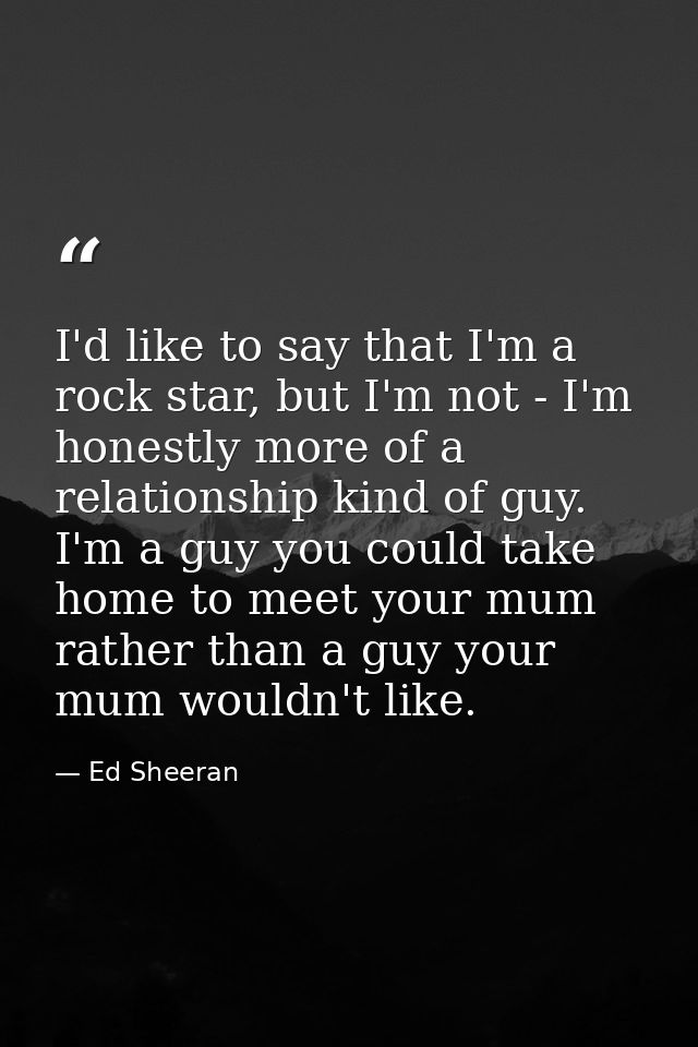 I'd like to say that I'm a rock star, but I'm not - I'm honestly more of a relationship kind of guy. I'm a guy you could — Ed Sheeran