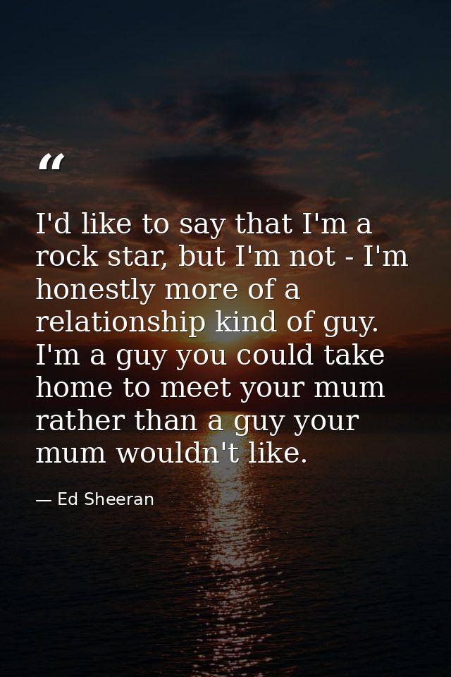 I'd like to say that I'm a rock star, but I'm not - I'm honestly more of a relationship kind of guy. I'm a guy you could — Ed Sheeran