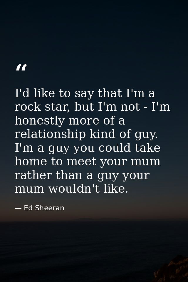 I'd like to say that I'm a rock star, but I'm not - I'm honestly more of a relationship kind of guy. I'm a guy you could — Ed Sheeran