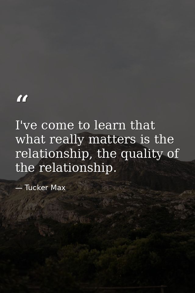 I've come to learn that what really matters is the relationship, the quality of the relationship. — Tucker Max