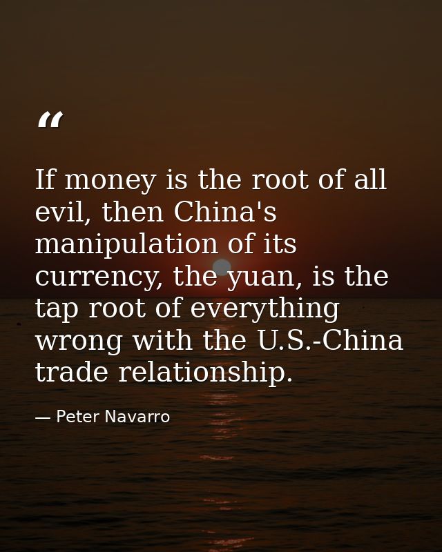 If money is the root of all evil, then China's manipulation of its currency, the yuan, is the tap root of everything wro — Peter Navarro