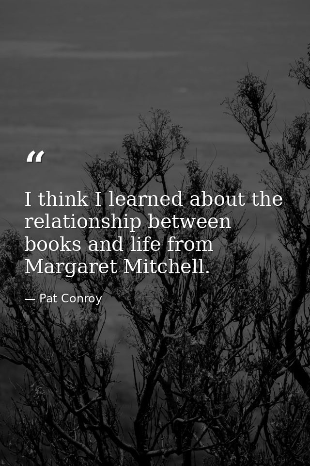I think I learned about the relationship between books and life from Margaret Mitchell. — Pat Conroy