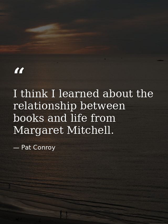 I think I learned about the relationship between books and life from Margaret Mitchell. — Pat Conroy