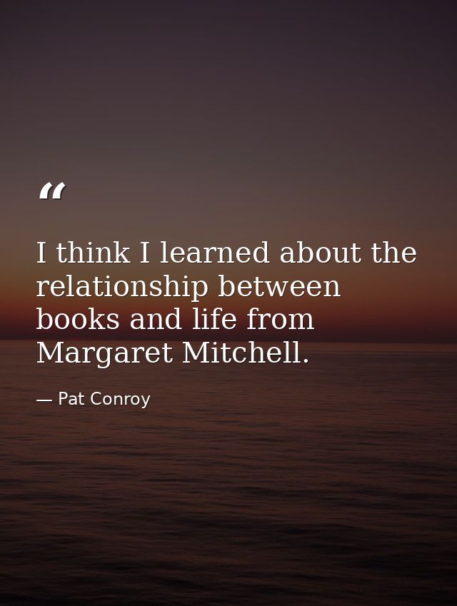I think I learned about the relationship between books and life from Margaret Mitchell. — Pat Conroy