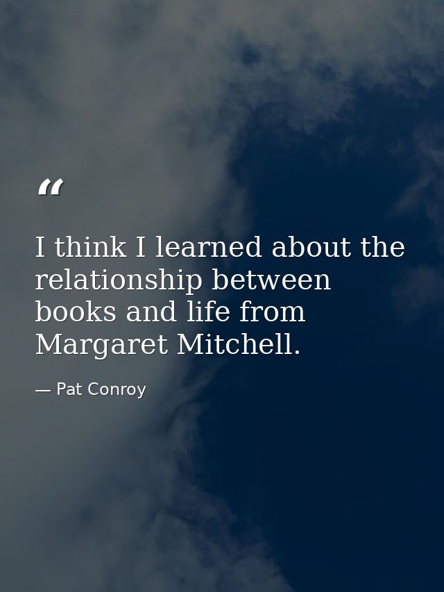 I think I learned about the relationship between books and life from Margaret Mitchell. — Pat Conroy