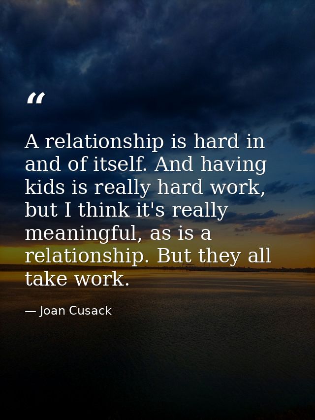 A relationship is hard in and of itself. And having kids is really hard work, but I think it's really meaningful, as is  — Joan Cusack