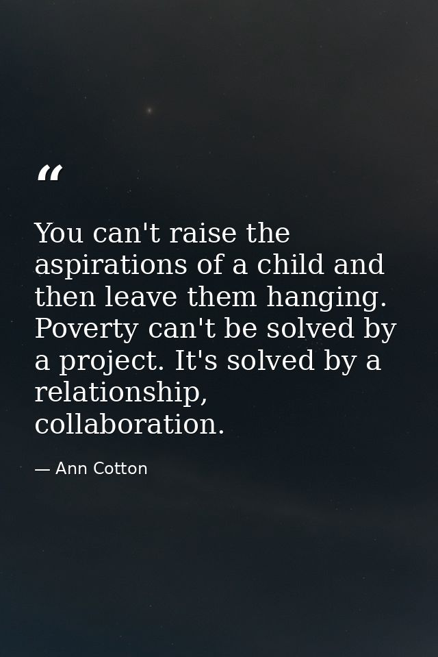 You can't raise the aspirations of a child and then leave them hanging. Poverty can't be solved by a project. It's solve — Ann Cotton