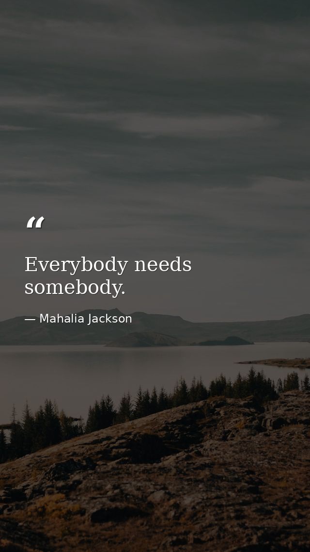 Everybody needs somebody. — Mahalia Jackson