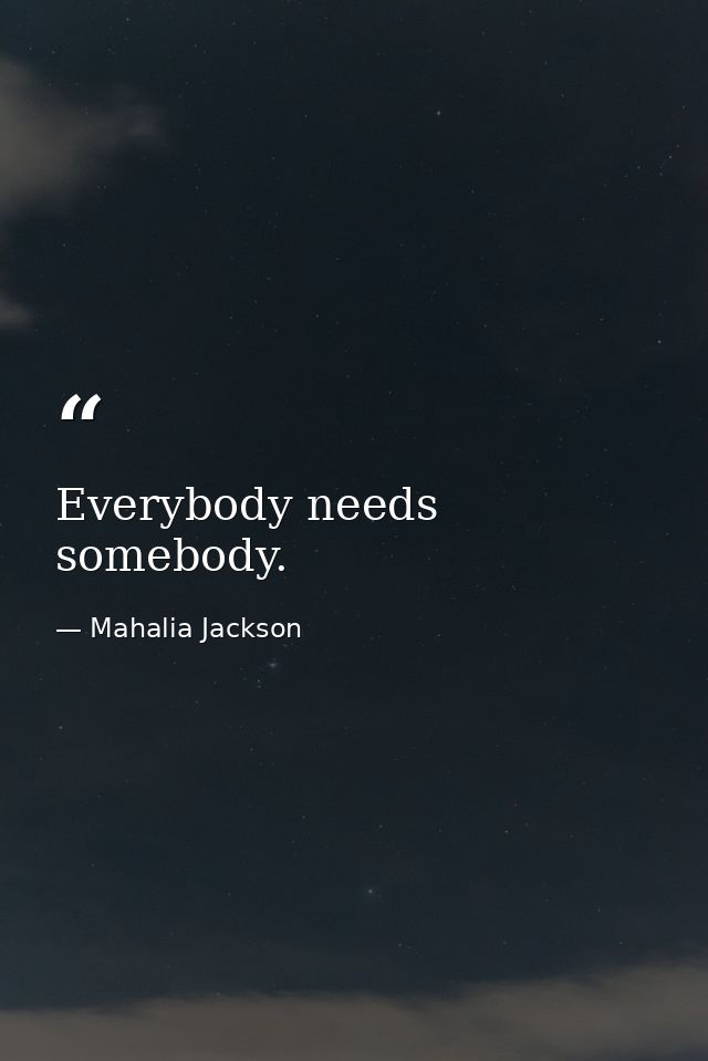 Everybody needs somebody. — Mahalia Jackson