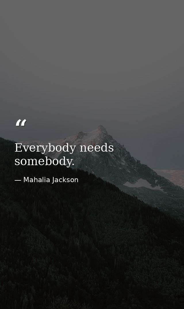 Everybody needs somebody. — Mahalia Jackson