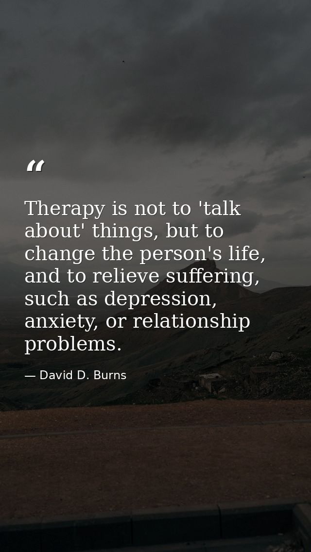 Therapy is not to 'talk about' things, but to change the person's life, and to relieve suffering, such as depression, an — David D. Burns