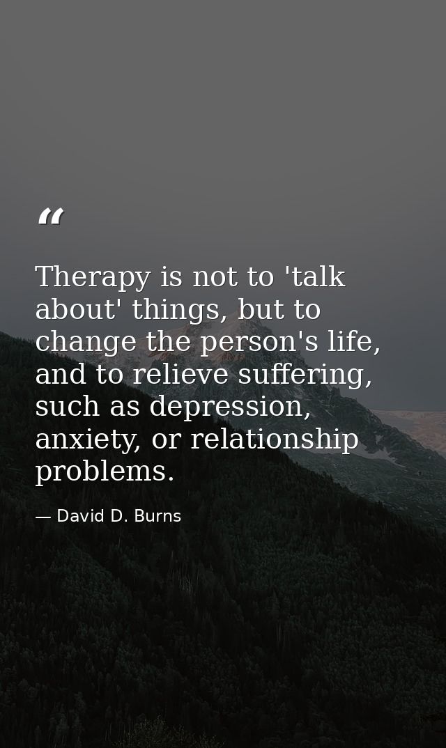 Therapy is not to 'talk about' things, but to change the person's life, and to relieve suffering, such as depression, an — David D. Burns