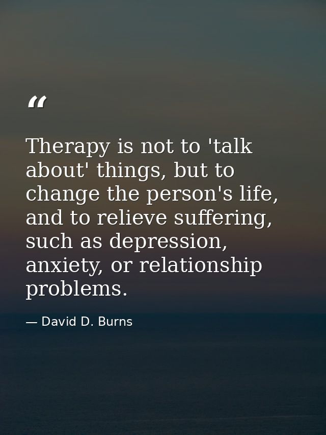 Therapy is not to 'talk about' things, but to change the person's life, and to relieve suffering, such as depression, an — David D. Burns