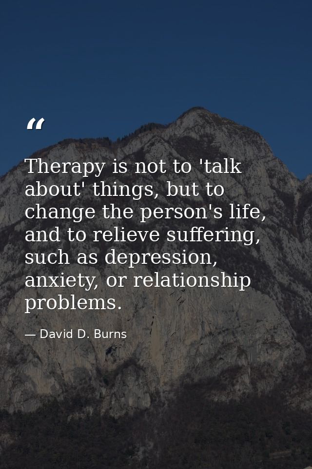 Therapy is not to 'talk about' things, but to change the person's life, and to relieve suffering, such as depression, an — David D. Burns