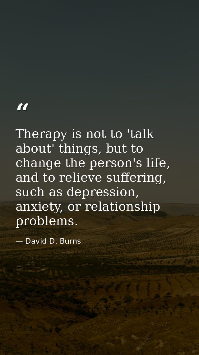 Therapy is not to 'talk about' things, but to change the person's life, and to relieve suffering, such as depression, an — David D. Burns