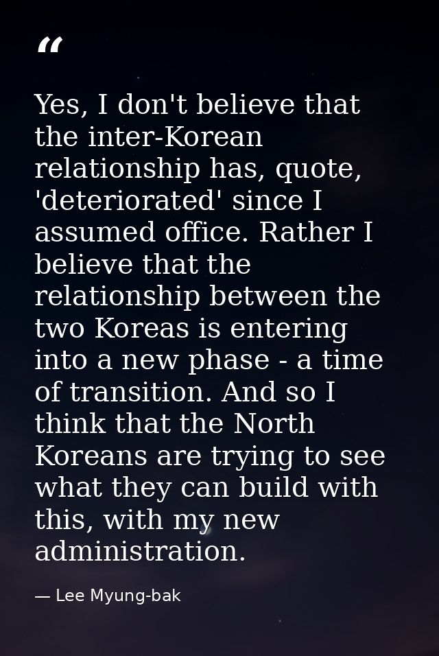 Yes, I don't believe that the inter-Korean relationship has, quote, 'deteriorated' since I assumed office. Rather I beli — Lee Myung-bak