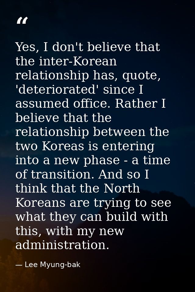 Yes, I don't believe that the inter-Korean relationship has, quote, 'deteriorated' since I assumed office. Rather I beli — Lee Myung-bak