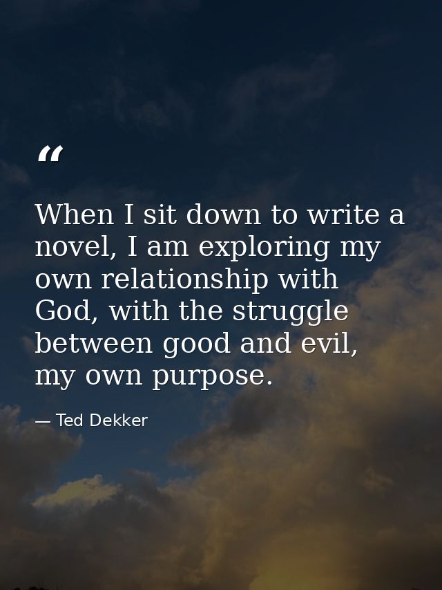 When I sit down to write a novel, I am exploring my own relationship with God, with the struggle between good and evil,  — Ted Dekker