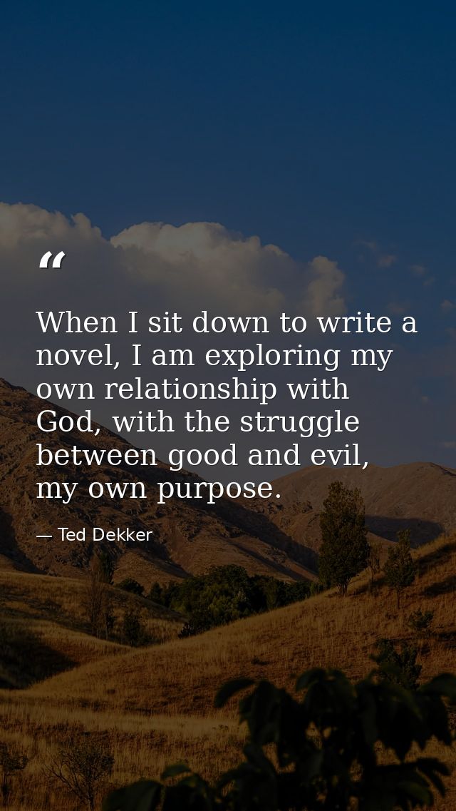 When I sit down to write a novel, I am exploring my own relationship with God, with the struggle between good and evil,  — Ted Dekker