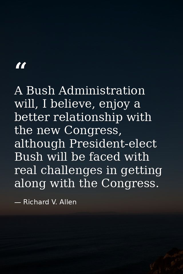 A Bush Administration will, I believe, enjoy a better relationship with the new Congress, although President-elect Bush  — Richard V. Allen