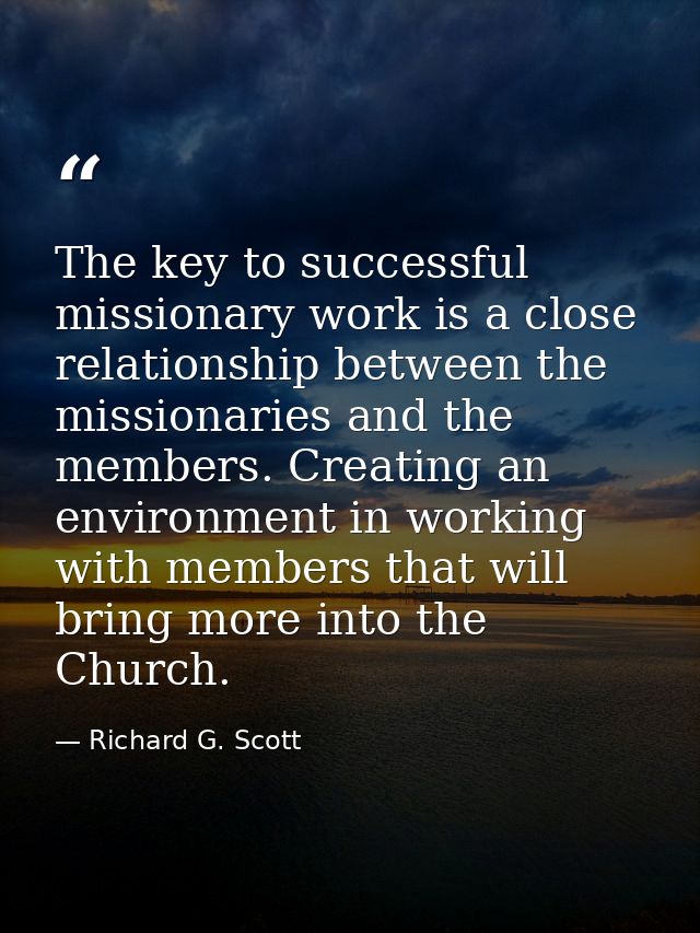 The key to successful missionary work is a close relationship between the missionaries and the members. Creating an envi — Richard G. Scott
