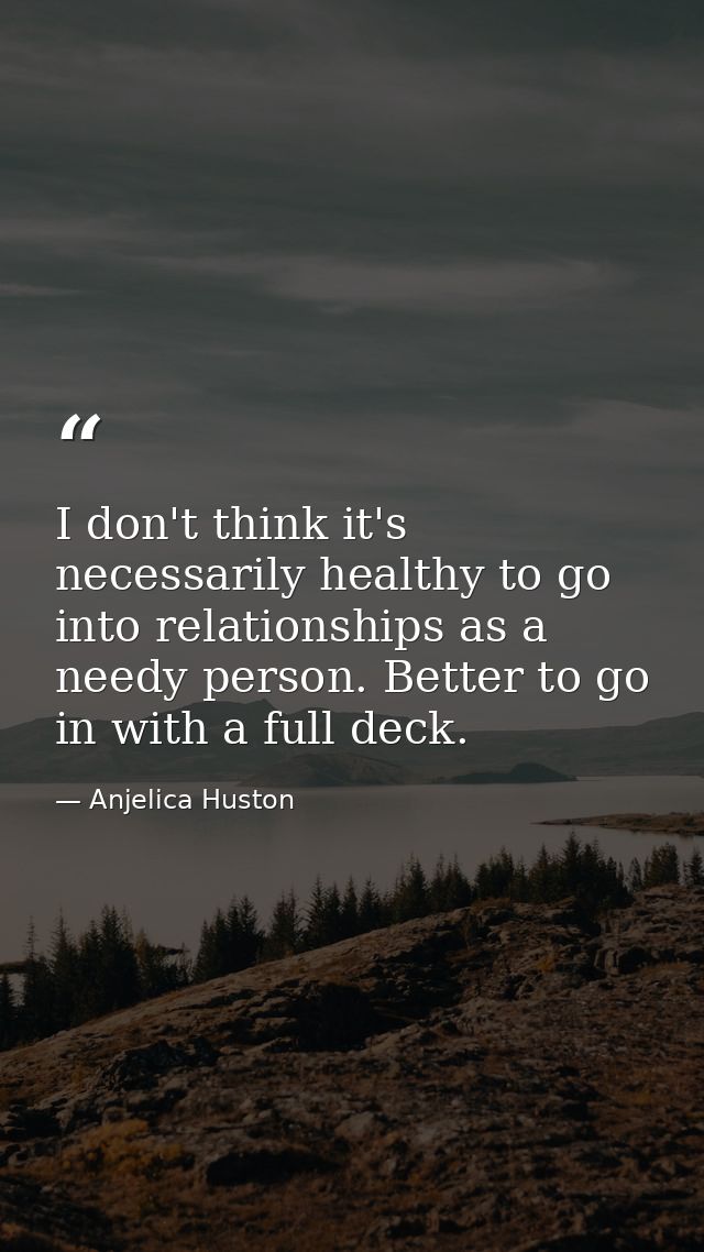 I don't think it's necessarily healthy to go into relationships as a needy person. Better to go in with a full deck. — Anjelica Huston